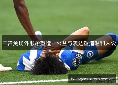 三笘薰场外形象塑造，公益与表达塑造温和人设